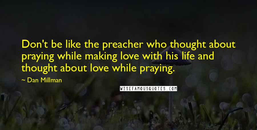 Dan Millman Quotes: Don't be like the preacher who thought about praying while making love with his life and thought about love while praying.