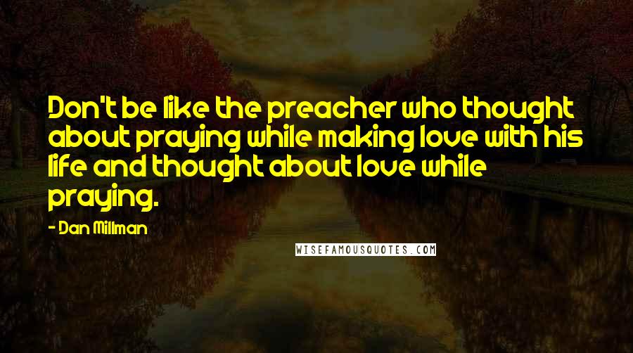 Dan Millman Quotes: Don't be like the preacher who thought about praying while making love with his life and thought about love while praying.