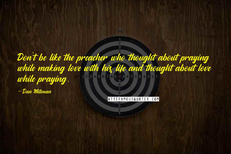 Dan Millman Quotes: Don't be like the preacher who thought about praying while making love with his life and thought about love while praying.