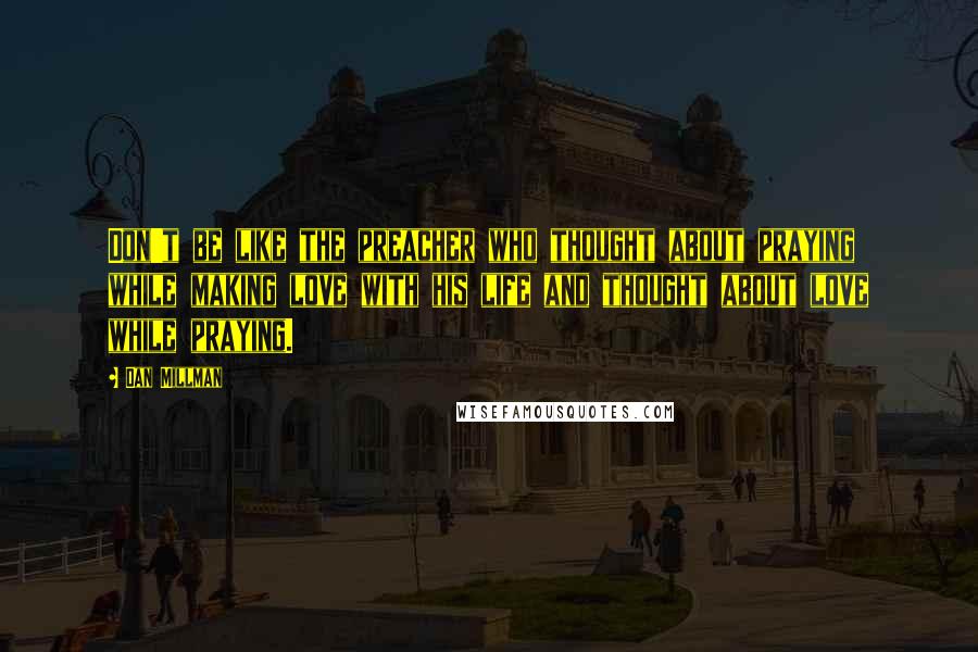 Dan Millman Quotes: Don't be like the preacher who thought about praying while making love with his life and thought about love while praying.