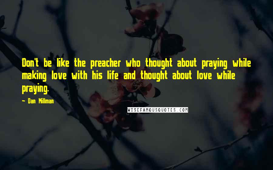 Dan Millman Quotes: Don't be like the preacher who thought about praying while making love with his life and thought about love while praying.