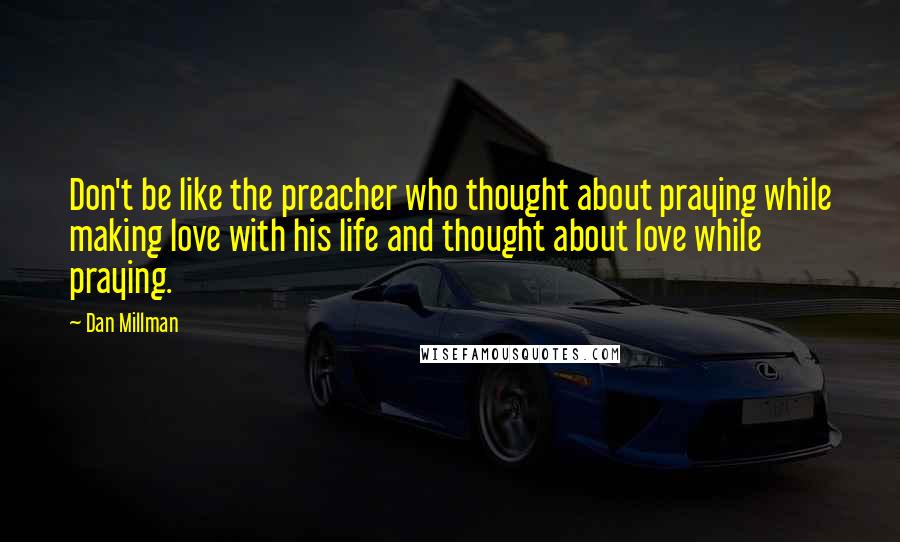 Dan Millman Quotes: Don't be like the preacher who thought about praying while making love with his life and thought about love while praying.