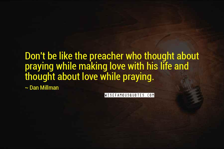 Dan Millman Quotes: Don't be like the preacher who thought about praying while making love with his life and thought about love while praying.