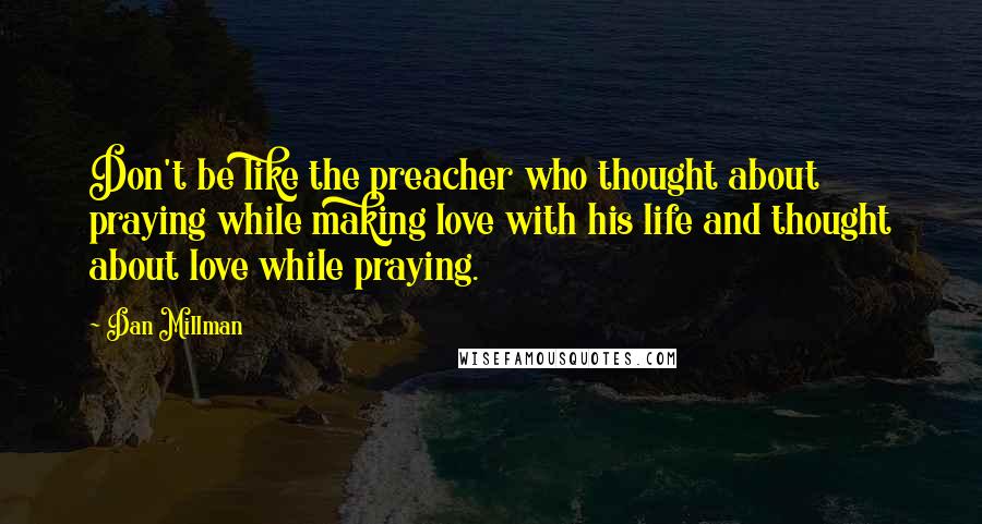 Dan Millman Quotes: Don't be like the preacher who thought about praying while making love with his life and thought about love while praying.