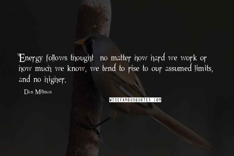 Dan Millman Quotes: Energy follows thought; no matter how hard we work or how much we know, we tend to rise to our assumed limits, and no higher.