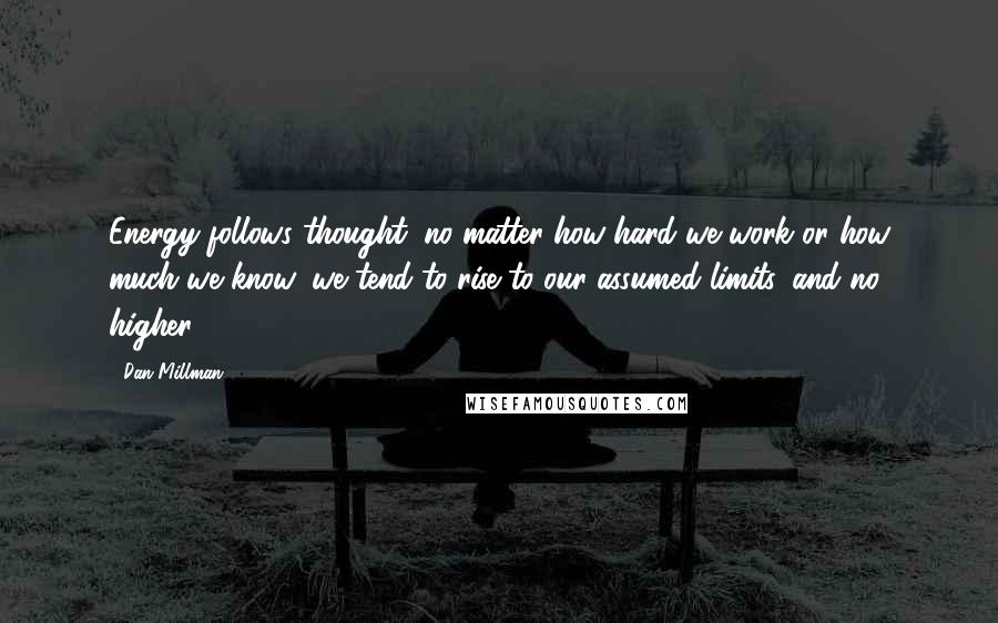 Dan Millman Quotes: Energy follows thought; no matter how hard we work or how much we know, we tend to rise to our assumed limits, and no higher.