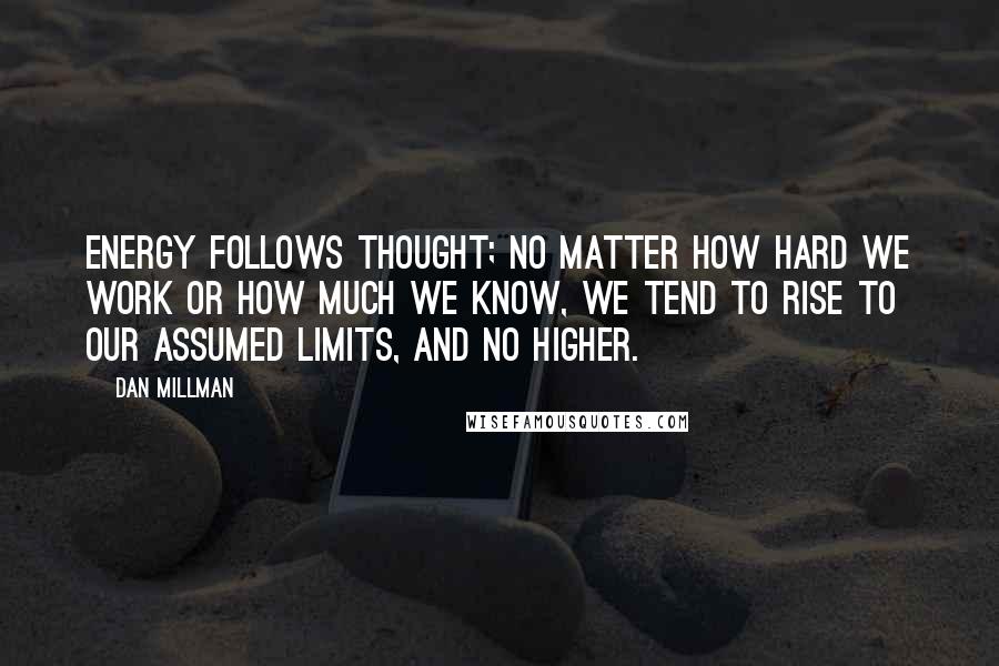 Dan Millman Quotes: Energy follows thought; no matter how hard we work or how much we know, we tend to rise to our assumed limits, and no higher.
