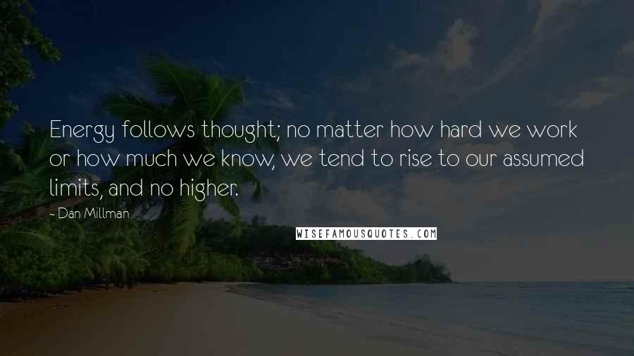 Dan Millman Quotes: Energy follows thought; no matter how hard we work or how much we know, we tend to rise to our assumed limits, and no higher.