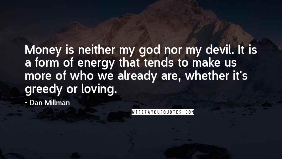 Dan Millman Quotes: Money is neither my god nor my devil. It is a form of energy that tends to make us more of who we already are, whether it's greedy or loving.