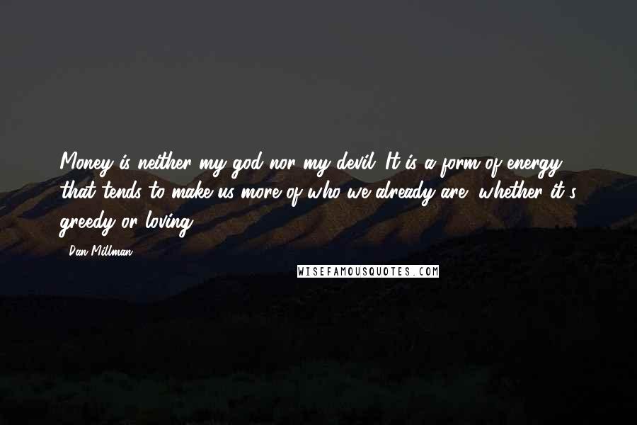 Dan Millman Quotes: Money is neither my god nor my devil. It is a form of energy that tends to make us more of who we already are, whether it's greedy or loving.