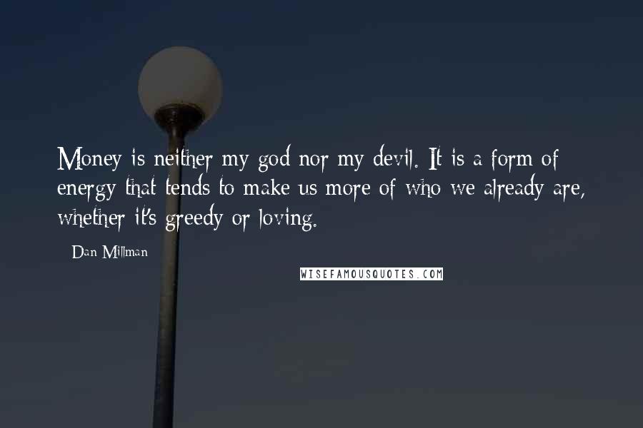 Dan Millman Quotes: Money is neither my god nor my devil. It is a form of energy that tends to make us more of who we already are, whether it's greedy or loving.