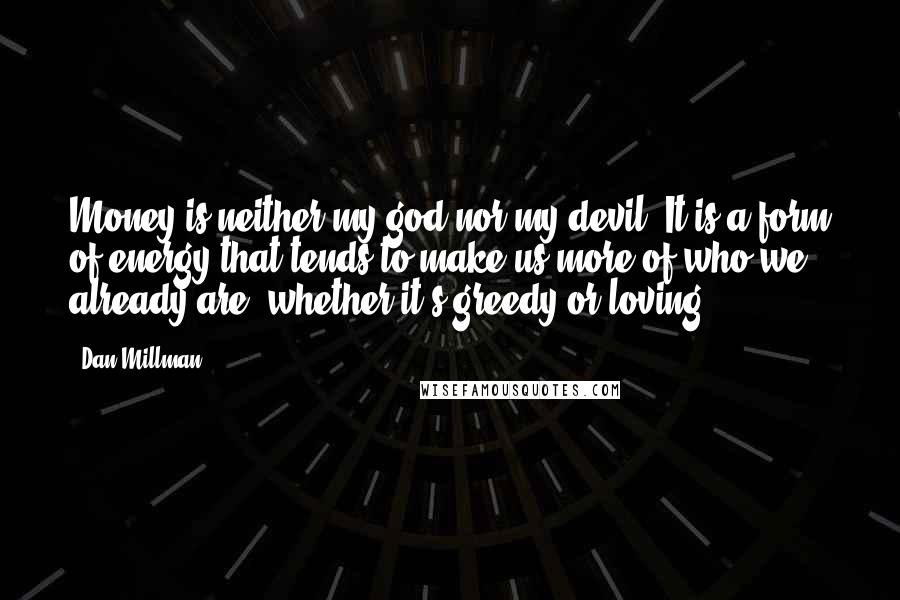 Dan Millman Quotes: Money is neither my god nor my devil. It is a form of energy that tends to make us more of who we already are, whether it's greedy or loving.