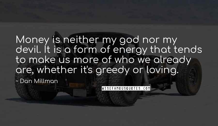 Dan Millman Quotes: Money is neither my god nor my devil. It is a form of energy that tends to make us more of who we already are, whether it's greedy or loving.