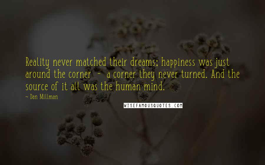 Dan Millman Quotes: Reality never matched their dreams; happiness was just around the corner  -  a corner they never turned. And the source of it all was the human mind.