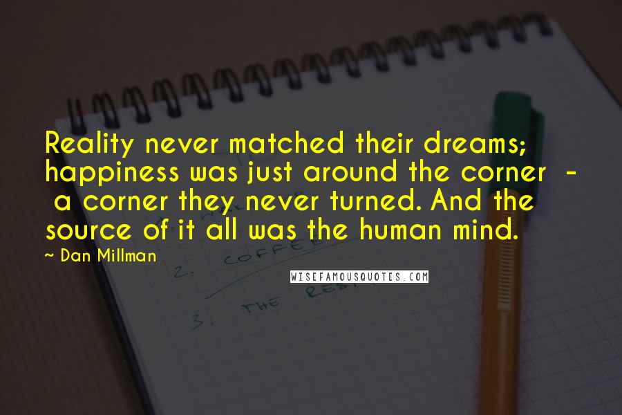 Dan Millman Quotes: Reality never matched their dreams; happiness was just around the corner  -  a corner they never turned. And the source of it all was the human mind.