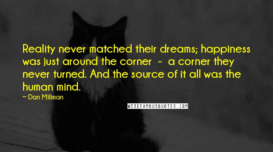 Dan Millman Quotes: Reality never matched their dreams; happiness was just around the corner  -  a corner they never turned. And the source of it all was the human mind.