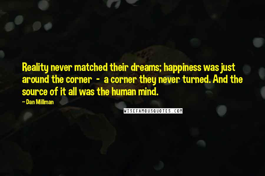 Dan Millman Quotes: Reality never matched their dreams; happiness was just around the corner  -  a corner they never turned. And the source of it all was the human mind.