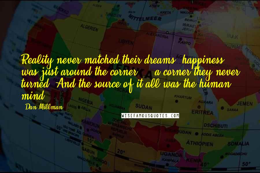 Dan Millman Quotes: Reality never matched their dreams; happiness was just around the corner  -  a corner they never turned. And the source of it all was the human mind.