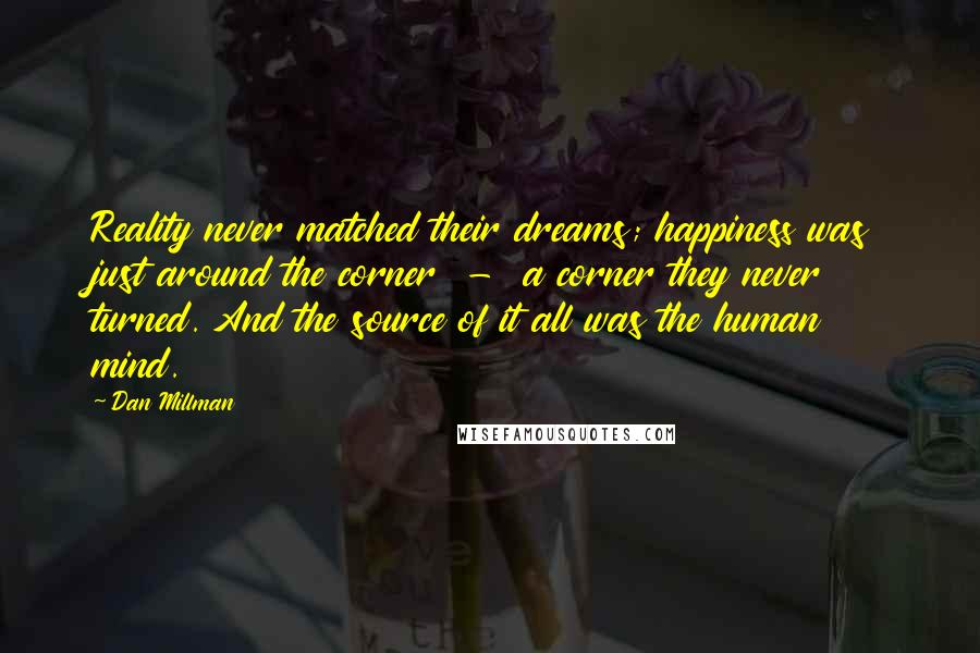 Dan Millman Quotes: Reality never matched their dreams; happiness was just around the corner  -  a corner they never turned. And the source of it all was the human mind.