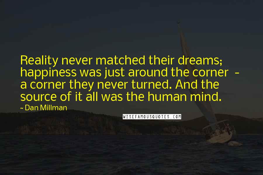 Dan Millman Quotes: Reality never matched their dreams; happiness was just around the corner  -  a corner they never turned. And the source of it all was the human mind.