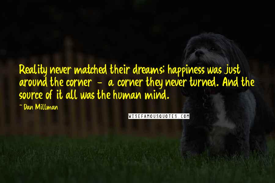 Dan Millman Quotes: Reality never matched their dreams; happiness was just around the corner  -  a corner they never turned. And the source of it all was the human mind.