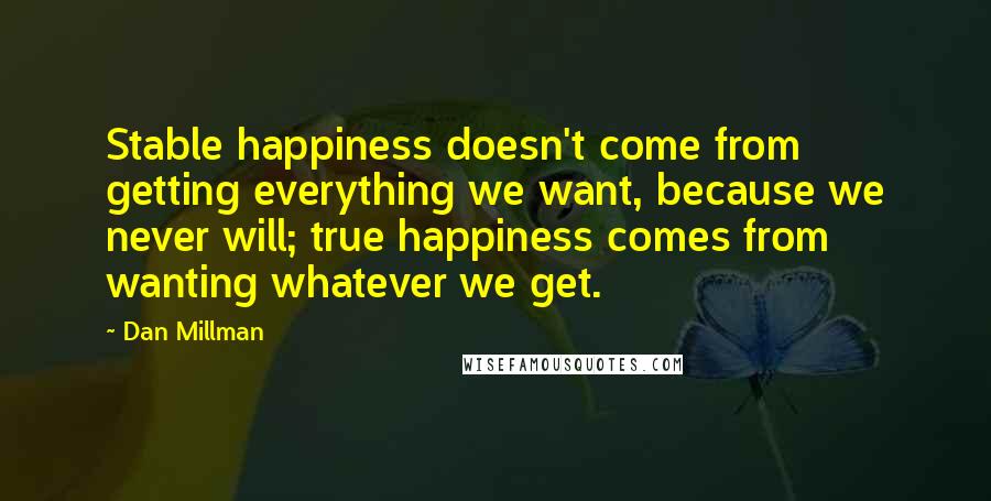 Dan Millman Quotes: Stable happiness doesn't come from getting everything we want, because we never will; true happiness comes from wanting whatever we get.