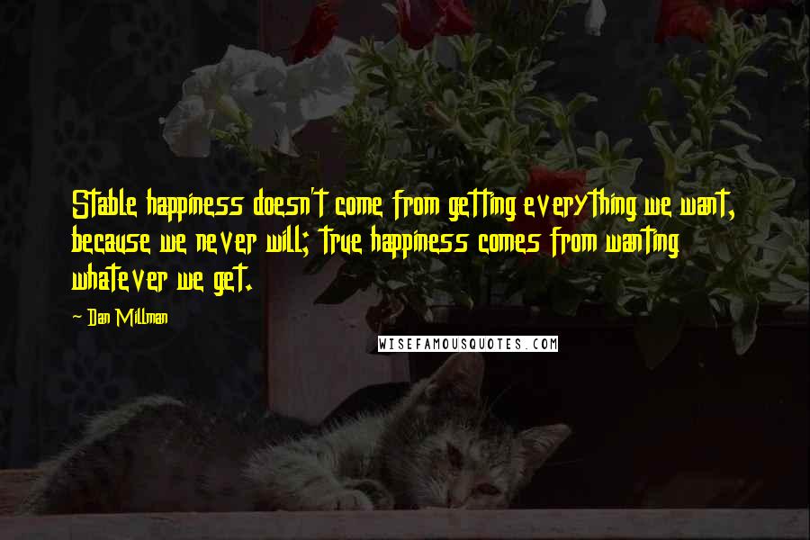 Dan Millman Quotes: Stable happiness doesn't come from getting everything we want, because we never will; true happiness comes from wanting whatever we get.
