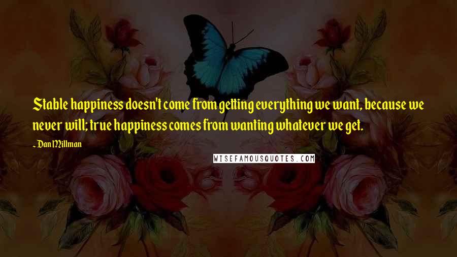 Dan Millman Quotes: Stable happiness doesn't come from getting everything we want, because we never will; true happiness comes from wanting whatever we get.