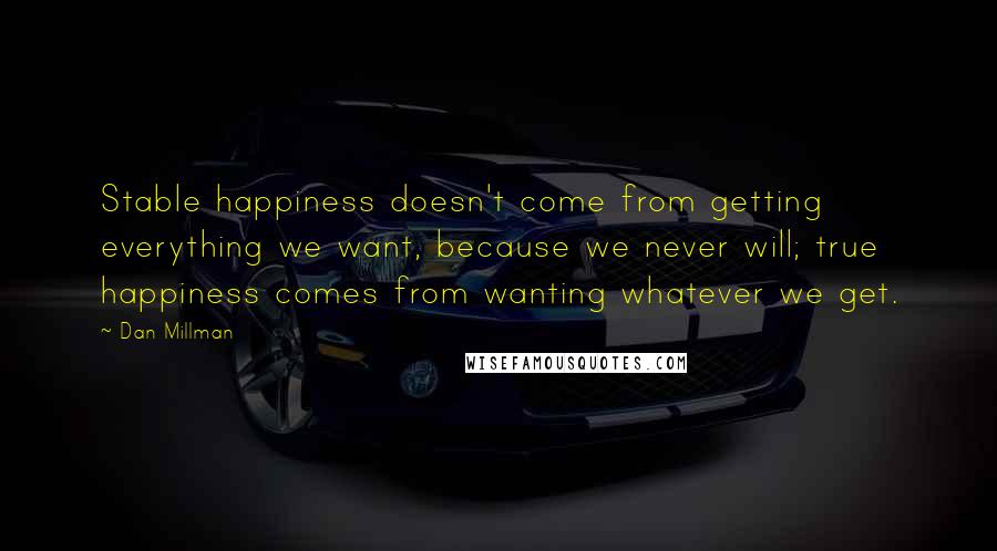 Dan Millman Quotes: Stable happiness doesn't come from getting everything we want, because we never will; true happiness comes from wanting whatever we get.