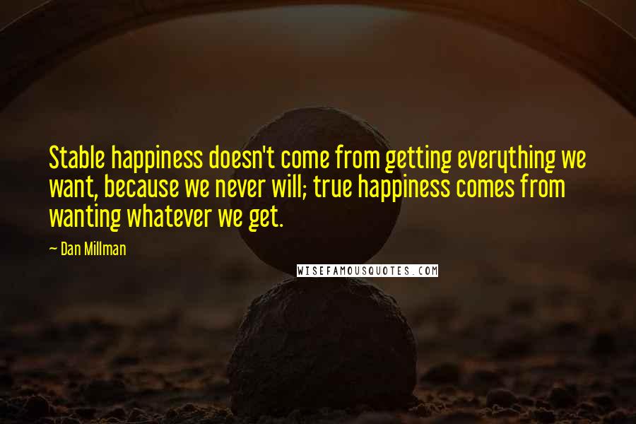 Dan Millman Quotes: Stable happiness doesn't come from getting everything we want, because we never will; true happiness comes from wanting whatever we get.