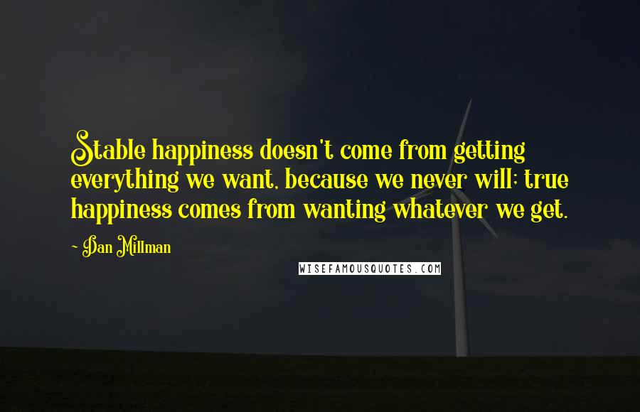 Dan Millman Quotes: Stable happiness doesn't come from getting everything we want, because we never will; true happiness comes from wanting whatever we get.