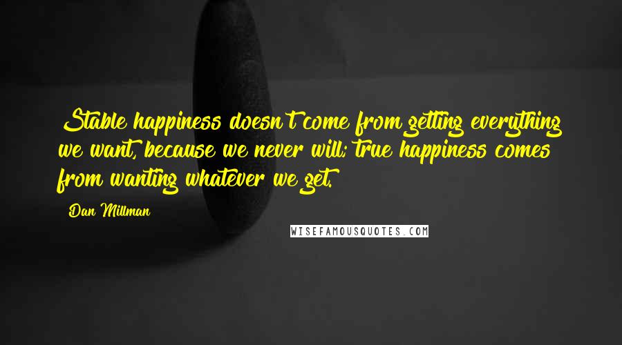 Dan Millman Quotes: Stable happiness doesn't come from getting everything we want, because we never will; true happiness comes from wanting whatever we get.