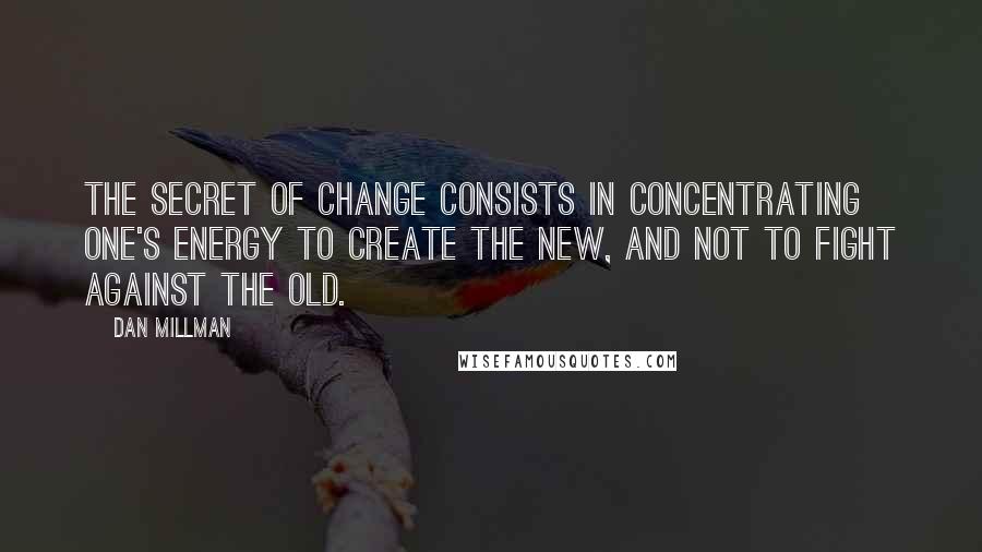 Dan Millman Quotes: The secret of change consists in concentrating one's energy to create the new, and not to fight against the old.