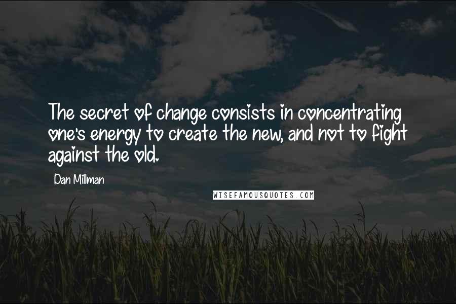 Dan Millman Quotes: The secret of change consists in concentrating one's energy to create the new, and not to fight against the old.