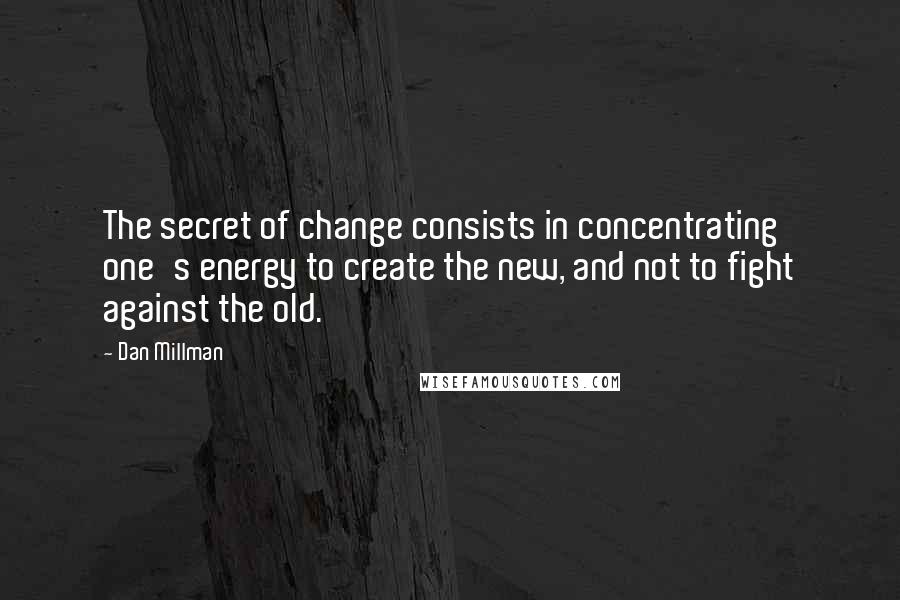 Dan Millman Quotes: The secret of change consists in concentrating one's energy to create the new, and not to fight against the old.