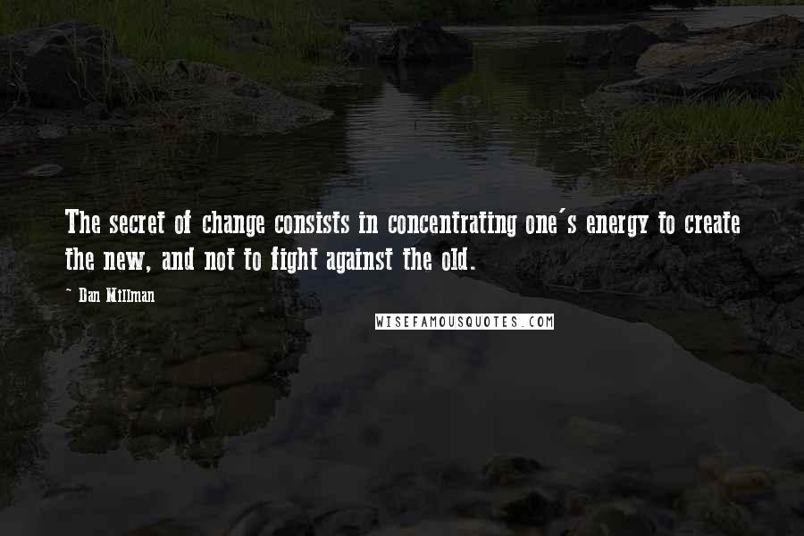 Dan Millman Quotes: The secret of change consists in concentrating one's energy to create the new, and not to fight against the old.