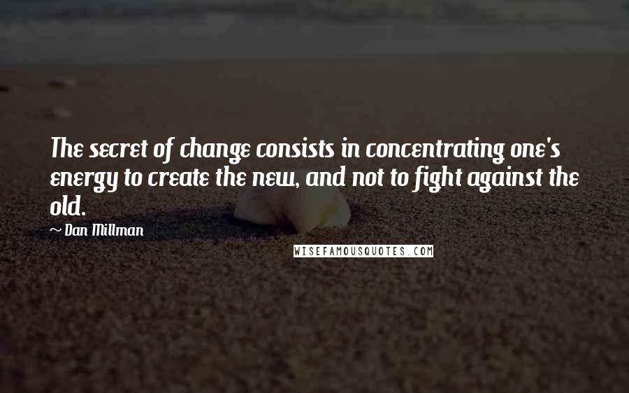 Dan Millman Quotes: The secret of change consists in concentrating one's energy to create the new, and not to fight against the old.