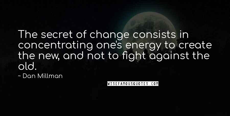 Dan Millman Quotes: The secret of change consists in concentrating one's energy to create the new, and not to fight against the old.