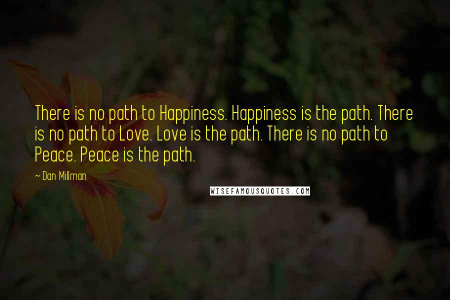 Dan Millman Quotes: There is no path to Happiness. Happiness is the path. There is no path to Love. Love is the path. There is no path to Peace. Peace is the path.