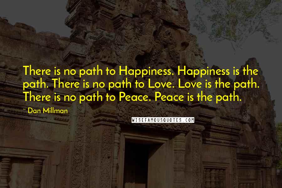 Dan Millman Quotes: There is no path to Happiness. Happiness is the path. There is no path to Love. Love is the path. There is no path to Peace. Peace is the path.