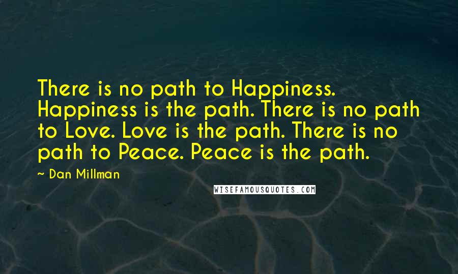 Dan Millman Quotes: There is no path to Happiness. Happiness is the path. There is no path to Love. Love is the path. There is no path to Peace. Peace is the path.