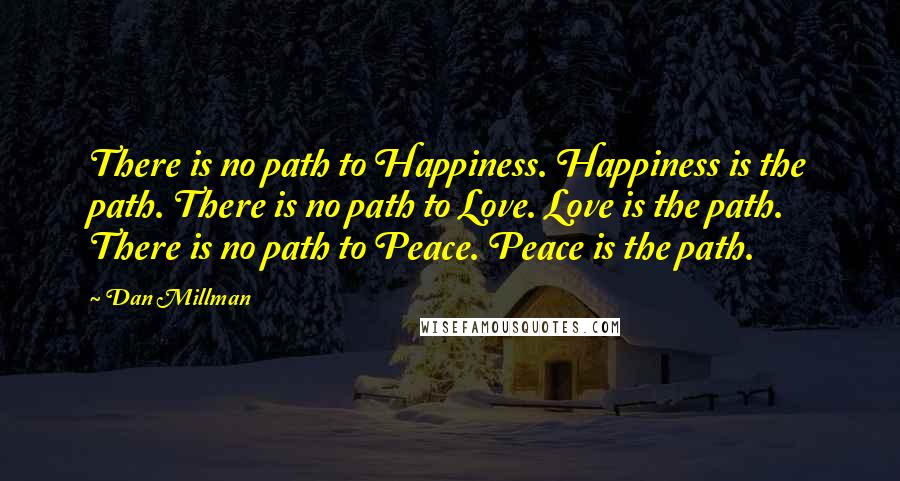 Dan Millman Quotes: There is no path to Happiness. Happiness is the path. There is no path to Love. Love is the path. There is no path to Peace. Peace is the path.