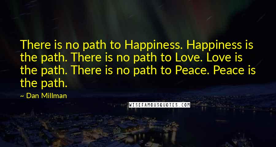 Dan Millman Quotes: There is no path to Happiness. Happiness is the path. There is no path to Love. Love is the path. There is no path to Peace. Peace is the path.