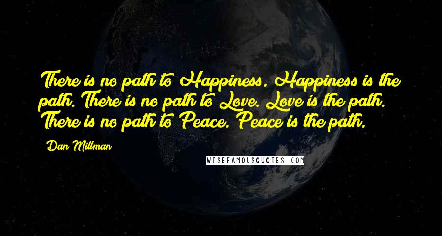 Dan Millman Quotes: There is no path to Happiness. Happiness is the path. There is no path to Love. Love is the path. There is no path to Peace. Peace is the path.