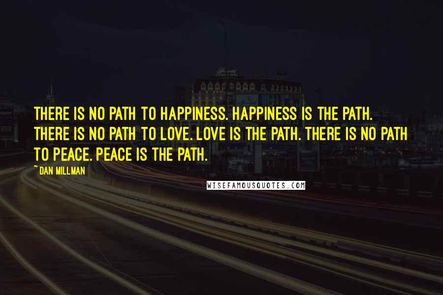 Dan Millman Quotes: There is no path to Happiness. Happiness is the path. There is no path to Love. Love is the path. There is no path to Peace. Peace is the path.