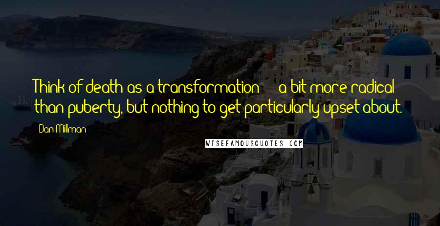 Dan Millman Quotes: Think of death as a transformation  -  a bit more radical than puberty, but nothing to get particularly upset about.