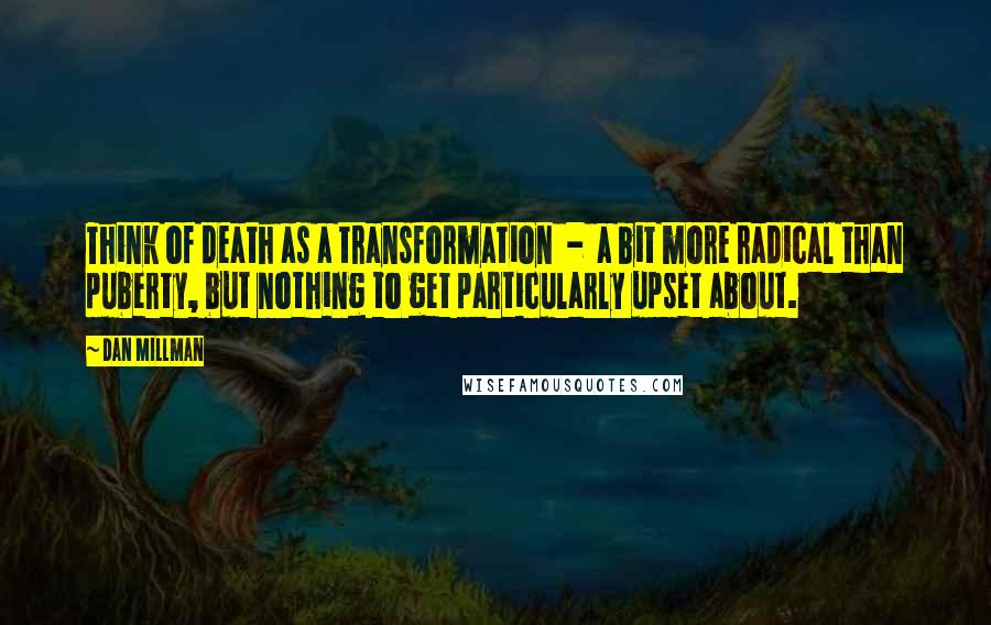 Dan Millman Quotes: Think of death as a transformation  -  a bit more radical than puberty, but nothing to get particularly upset about.