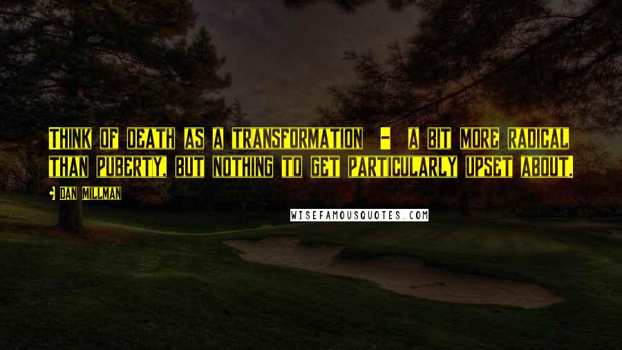 Dan Millman Quotes: Think of death as a transformation  -  a bit more radical than puberty, but nothing to get particularly upset about.