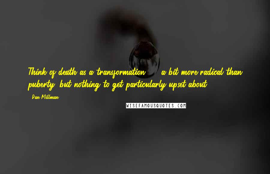 Dan Millman Quotes: Think of death as a transformation  -  a bit more radical than puberty, but nothing to get particularly upset about.