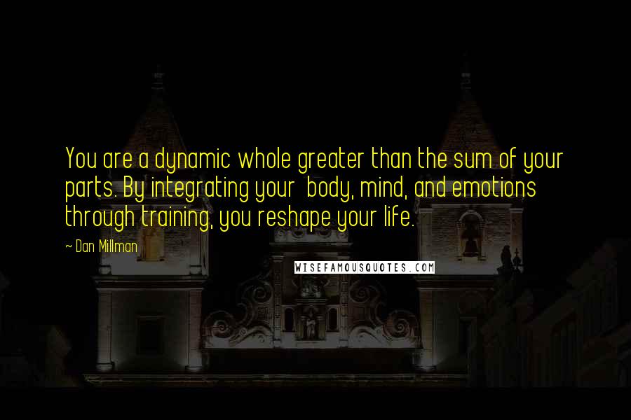 Dan Millman Quotes: You are a dynamic whole greater than the sum of your parts. By integrating your  body, mind, and emotions through training, you reshape your life.